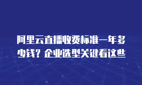 阿里云直播收费标准一年多少钱？企业选型关键看这些