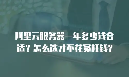 阿里云服务器一年多少钱合适？怎么选才不花冤枉钱？