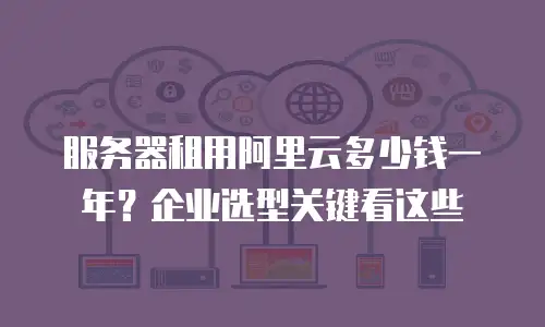 服务器租用阿里云多少钱一年？企业选型关键看这些
