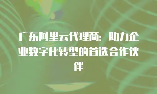 广东阿里云代理商：助力企业数字化转型的首选合作伙伴