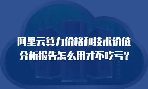 阿里云算力价格和技术价值分析报告怎么用才不吃亏？