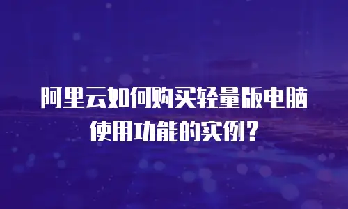 阿里云如何购买轻量版电脑使用功能的实例？