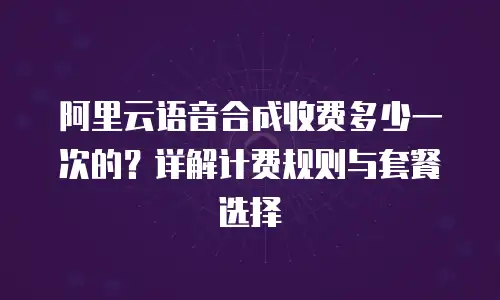 阿里云语音合成收费多少一次的？详解计费规则与套餐选择