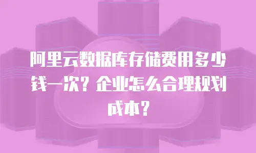 阿里云数据库存储费用多少钱一次？企业怎么合理规划成本？