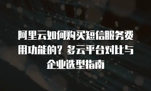 阿里云如何购买短信服务费用功能的？多云平台对比与企业选型指南