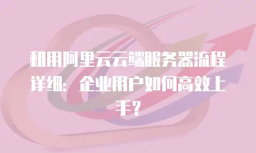 租用阿里云云端服务器流程详细：企业用户如何高效上手？
