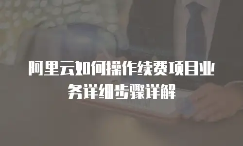 阿里云如何操作续费项目业务详细步骤详解