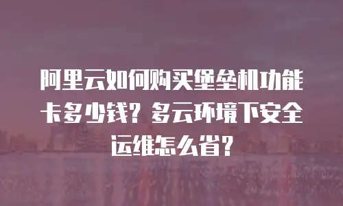阿里云如何购买堡垒机功能卡多少钱？多云环境下安全运维怎么省？