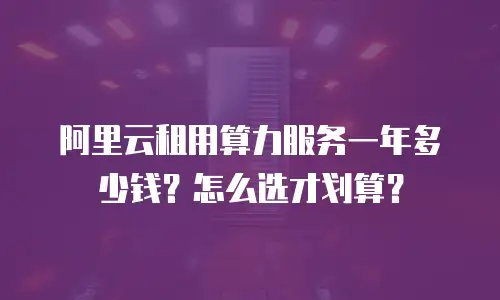 阿里云租用算力服务一年多少钱？怎么选才划算？