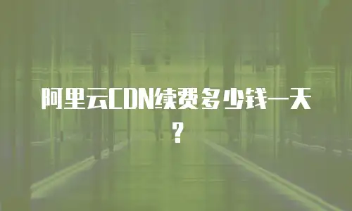 阿里云CDN续费多少钱一天？