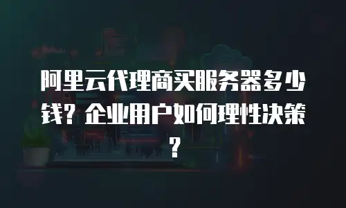 阿里云代理商买服务器多少钱？企业用户如何理性决策？