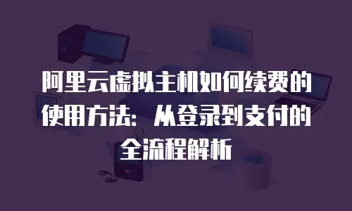 阿里云虚拟主机如何续费的使用方法：从登录到支付的全流程解析