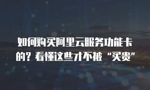 如何购买阿里云服务功能卡的？看懂这些才不被&ldquo;买贵&rdquo;