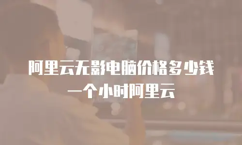 阿里云无影电脑价格多少钱一个小时阿里云