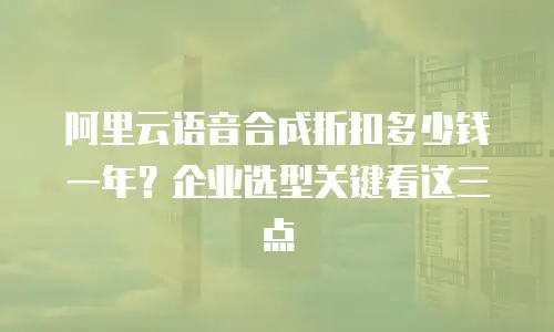 阿里云语音合成折扣多少钱一年？企业选型关键看这三点