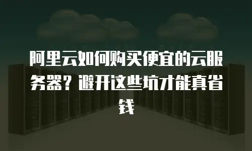 阿里云如何购买便宜的云服务器？避开这些坑才能真省钱