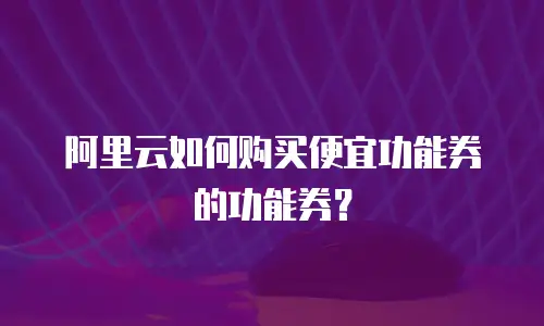 阿里云如何购买便宜功能券的功能券？