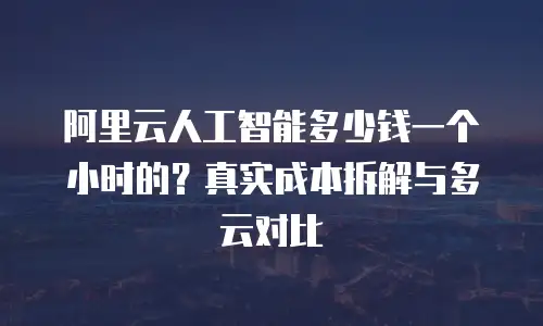 阿里云人工智能多少钱一个小时的？真实成本拆解与多云对比