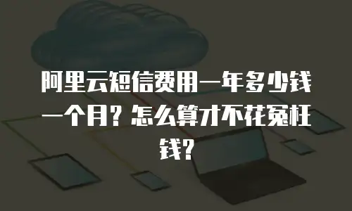 阿里云短信费用一年多少钱一个月？怎么算才不花冤枉钱？