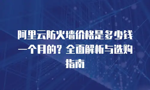 阿里云防火墙价格是多少钱一个月的？全面解析与选购指南