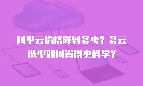 阿里云价格降到多少？多云选型如何省得更科学？