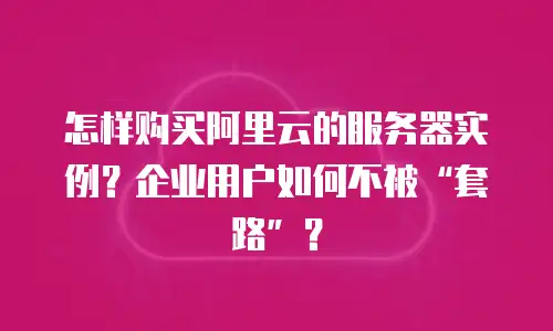 怎样购买阿里云的服务器实例？企业用户如何不被&ldquo;套路&rdquo;？