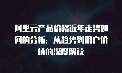 阿里云产品价格近年走势如何的分析：从趋势到用户价值的深度解读