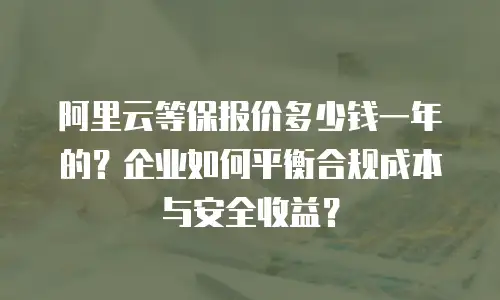 阿里云等保报价多少钱一年的？企业如何平衡合规成本与安全收益？