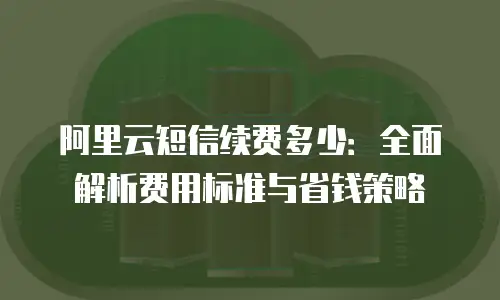 阿里云短信续费多少：全面解析费用标准与省钱策略
