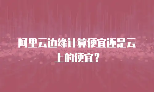 阿里云边缘计算便宜还是云上的便宜？