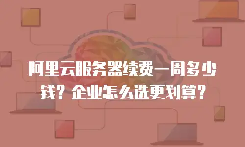 阿里云服务器续费一周多少钱？企业怎么选更划算？