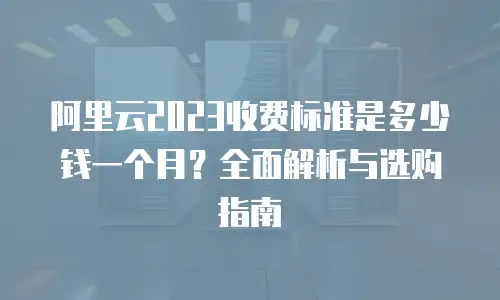 阿里云2023收费标准是多少钱一个月？全面解析与选购指南