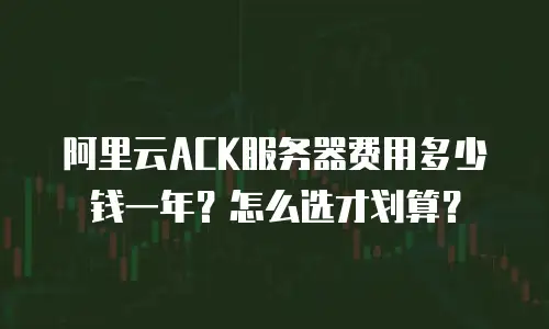 阿里云ACK服务器费用多少钱一年？怎么选才划算？