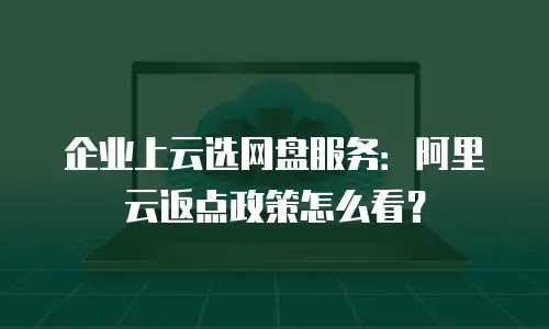 企业上云选网盘服务：阿里云返点政策怎么看？