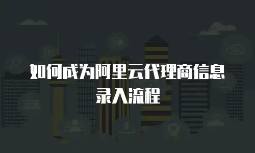 如何成为阿里云代理商信息录入流程