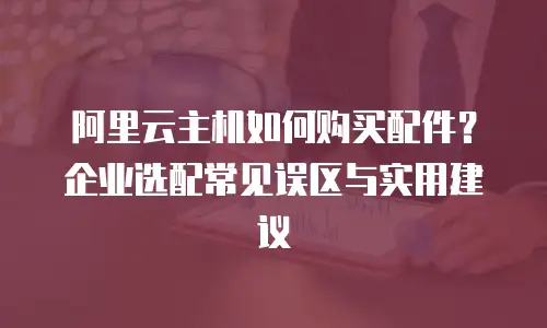 阿里云主机如何购买配件？企业选配常见误区与实用建议