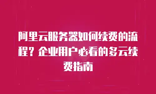 阿里云服务器如何续费的流程？企业用户必看的多云续费指南