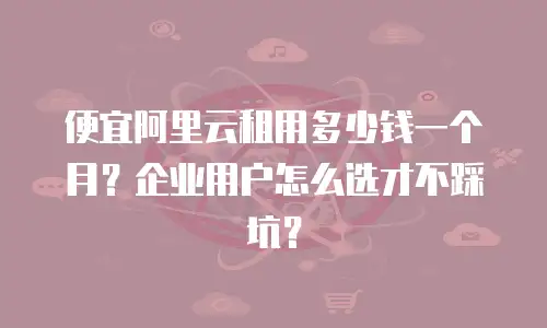 便宜阿里云租用多少钱一个月？企业用户怎么选才不踩坑？
