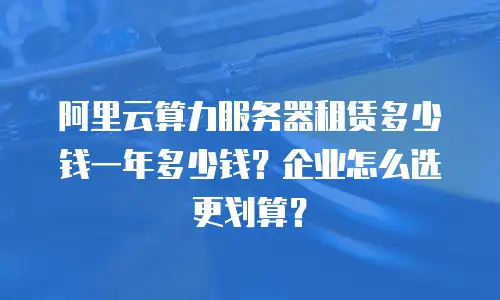 阿里云算力服务器租赁多少钱一年多少钱？企业怎么选更划算？