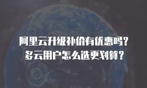 阿里云升级补价有优惠吗？多云用户怎么选更划算？