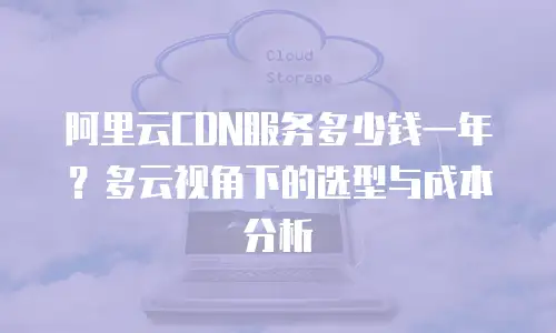 阿里云CDN服务多少钱一年？多云视角下的选型与成本分析