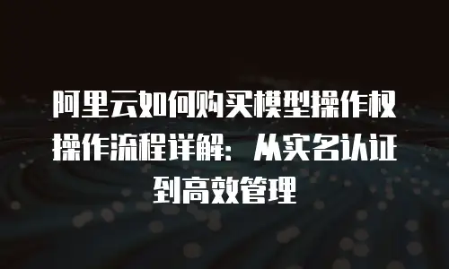阿里云如何购买模型操作权操作流程详解：从实名认证到高效管理
