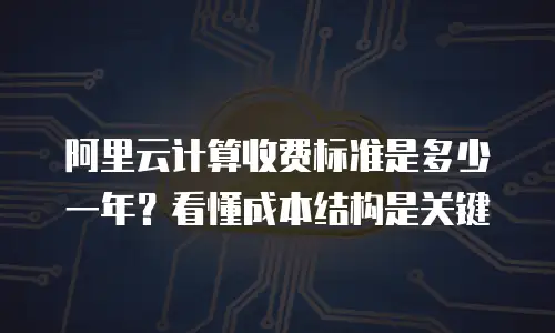 阿里云计算收费标准是多少一年？看懂成本结构是关键
