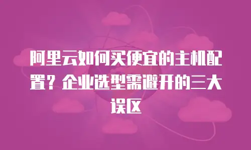 阿里云如何买便宜的主机配置？企业选型需避开的三大误区