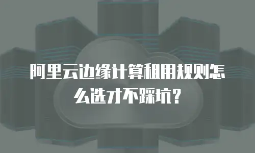 阿里云边缘计算租用规则怎么选才不踩坑？