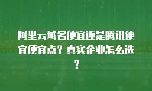 阿里云域名便宜还是腾讯便宜便宜点？真实企业怎么选？
