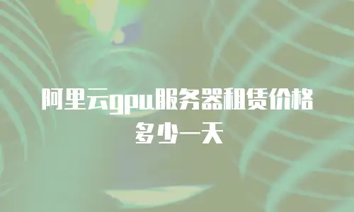 阿里云gpu服务器租赁价格多少一天