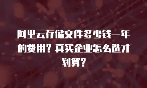 阿里云存储文件多少钱一年的费用？真实企业怎么选才划算？