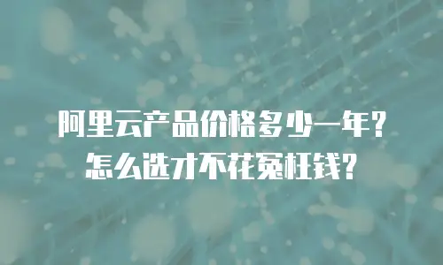 阿里云产品价格多少一年？怎么选才不花冤枉钱？