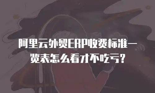 阿里云外贸ERP收费标准一览表怎么看才不吃亏？
